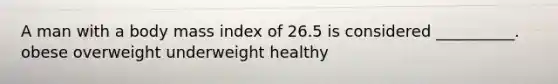 A man with a body mass index of 26.5 is considered __________. obese overweight underweight healthy