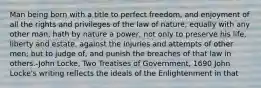 Man being born with a title to perfect freedom, and enjoyment of all the rights and privileges of the law of nature, equally with any other man, hath by nature a power, not only to preserve his life, liberty and estate, against the injuries and attempts of other men; but to judge of, and punish the breaches of that law in others.-John Locke, Two Treatises of Government, 1690 John Locke's writing reflects the ideals of the Enlightenment in that