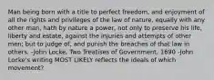 Man being born with a title to perfect freedom, and enjoyment of all the rights and privileges of the law of nature, equally with any other man, hath by nature a power, not only to preserve his life, liberty and estate, against the injuries and attempts of other men; but to judge of, and punish the breaches of that law in others. -John Locke, Two Treatises of Government, 1690 -John Locke's writing MOST LIKELY reflects the ideals of which movement?