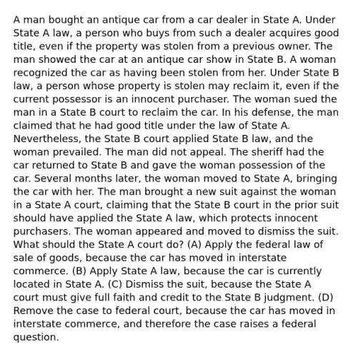 A man bought an antique car from a car dealer in State A. Under State A law, a person who buys from such a dealer acquires good title, even if the property was stolen from a previous owner. The man showed the car at an antique car show in State B. A woman recognized the car as having been stolen from her. Under State B law, a person whose property is stolen may reclaim it, even if the current possessor is an innocent purchaser. The woman sued the man in a State B court to reclaim the car. In his defense, the man claimed that he had good title under the law of State A. Nevertheless, the State B court applied State B law, and the woman prevailed. The man did not appeal. The sheriff had the car returned to State B and gave the woman possession of the car. Several months later, the woman moved to State A, bringing the car with her. The man brought a new suit against the woman in a State A court, claiming that the State B court in the prior suit should have applied the State A law, which protects innocent purchasers. The woman appeared and moved to dismiss the suit. What should the State A court do? (A) Apply the federal law of sale of goods, because the car has moved in interstate commerce. (B) Apply State A law, because the car is currently located in State A. (C) Dismiss the suit, because the State A court must give full faith and credit to the State B judgment. (D) Remove the case to federal court, because the car has moved in interstate commerce, and therefore the case raises a federal question.