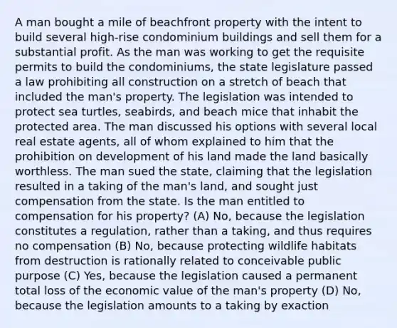 A man bought a mile of beachfront property with the intent to build several high-rise condominium buildings and sell them for a substantial profit. As the man was working to get the requisite permits to build the condominiums, the state legislature passed a law prohibiting all construction on a stretch of beach that included the man's property. The legislation was intended to protect sea turtles, seabirds, and beach mice that inhabit the protected area. The man discussed his options with several local real estate agents, all of whom explained to him that the prohibition on development of his land made the land basically worthless. The man sued the state, claiming that the legislation resulted in a taking of the man's land, and sought just compensation from the state. Is the man entitled to compensation for his property? (A) No, because the legislation constitutes a regulation, rather than a taking, and thus requires no compensation (B) No, because protecting wildlife habitats from destruction is rationally related to conceivable public purpose (C) Yes, because the legislation caused a permanent total loss of the economic value of the man's property (D) No, because the legislation amounts to a taking by exaction