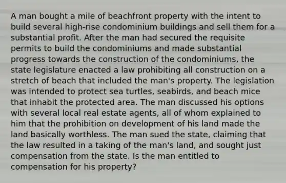 A man bought a mile of beachfront property with the intent to build several high-rise condominium buildings and sell them for a substantial profit. After the man had secured the requisite permits to build the condominiums and made substantial progress towards the construction of the condominiums, the state legislature enacted a law prohibiting all construction on a stretch of beach that included the man's property. The legislation was intended to protect sea turtles, seabirds, and beach mice that inhabit the protected area. The man discussed his options with several local real estate agents, all of whom explained to him that the prohibition on development of his land made the land basically worthless. The man sued the state, claiming that the law resulted in a taking of the man's land, and sought just compensation from the state. Is the man entitled to compensation for his property?