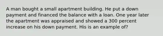 A man bought a small apartment building. He put a down payment and financed the balance with a loan. One year later the apartment was appraised and showed a 300 percent increase on his down payment. His is an example of?