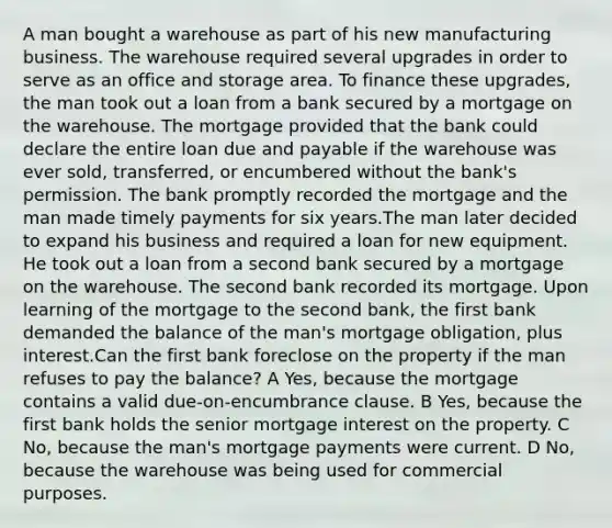 A man bought a warehouse as part of his new manufacturing business. The warehouse required several upgrades in order to serve as an office and storage area. To finance these upgrades, the man took out a loan from a bank secured by a mortgage on the warehouse. The mortgage provided that the bank could declare the entire loan due and payable if the warehouse was ever sold, transferred, or encumbered without the bank's permission. The bank promptly recorded the mortgage and the man made timely payments for six years.The man later decided to expand his business and required a loan for new equipment. He took out a loan from a second bank secured by a mortgage on the warehouse. The second bank recorded its mortgage. Upon learning of the mortgage to the second bank, the first bank demanded the balance of the man's mortgage obligation, plus interest.Can the first bank foreclose on the property if the man refuses to pay the balance? A Yes, because the mortgage contains a valid due-on-encumbrance clause. B Yes, because the first bank holds the senior mortgage interest on the property. C No, because the man's mortgage payments were current. D No, because the warehouse was being used for commercial purposes.