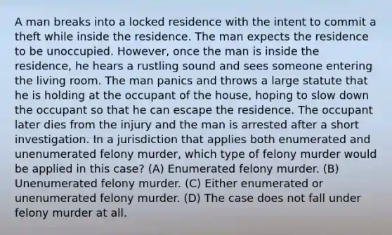 A man breaks into a locked residence with the intent to commit a theft while inside the residence. The man expects the residence to be unoccupied. However, once the man is inside the residence, he hears a rustling sound and sees someone entering the living room. The man panics and throws a large statute that he is holding at the occupant of the house, hoping to slow down the occupant so that he can escape the residence. The occupant later dies from the injury and the man is arrested after a short investigation. In a jurisdiction that applies both enumerated and unenumerated felony murder, which type of felony murder would be applied in this case? (A) Enumerated felony murder. (B) Unenumerated felony murder. (C) Either enumerated or unenumerated felony murder. (D) The case does not fall under felony murder at all.