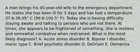 A man brings his 45-year-old wife to the emergency department. He states she has been ill for 3 days and has had a temperature 37.6-38.05° C (99.8-100.5° F). Today she is having difficulty staying awake and talking to persons who are not there. At times, she appears to be frightened of something. She is restless and somewhat combative when restrained. What is the most likely diagnosis? A. Acute stress disorder B. Bipolar I disorder, manic type C. Brief psychotic disorder D. Delirium E. Dementia