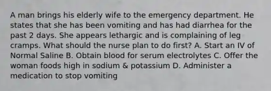 A man brings his elderly wife to the emergency department. He states that she has been vomiting and has had diarrhea for the past 2 days. She appears lethargic and is complaining of leg cramps. What should the nurse plan to do first? A. Start an IV of Normal Saline B. Obtain blood for serum electrolytes C. Offer the woman foods high in sodium & potassium D. Administer a medication to stop vomiting