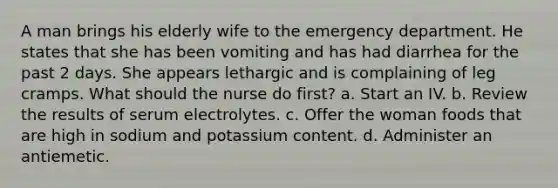 A man brings his elderly wife to the emergency department. He states that she has been vomiting and has had diarrhea for the past 2 days. She appears lethargic and is complaining of leg cramps. What should the nurse do first? a. Start an IV. b. Review the results of serum electrolytes. c. Offer the woman foods that are high in sodium and potassium content. d. Administer an antiemetic.