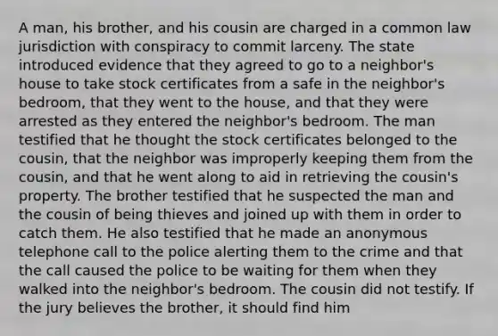 A man, his brother, and his cousin are charged in a common law jurisdiction with conspiracy to commit larceny. The state introduced evidence that they agreed to go to a neighbor's house to take stock certificates from a safe in the neighbor's bedroom, that they went to the house, and that they were arrested as they entered the neighbor's bedroom. The man testified that he thought the stock certificates belonged to the cousin, that the neighbor was improperly keeping them from the cousin, and that he went along to aid in retrieving the cousin's property. The brother testified that he suspected the man and the cousin of being thieves and joined up with them in order to catch them. He also testified that he made an anonymous telephone call to the police alerting them to the crime and that the call caused the police to be waiting for them when they walked into the neighbor's bedroom. The cousin did not testify. If the jury believes the brother, it should find him