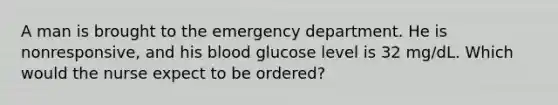 A man is brought to the emergency department. He is nonresponsive, and his blood glucose level is 32 mg/dL. Which would the nurse expect to be ordered?