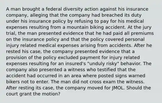 A man brought a federal diversity action against his insurance company, alleging that the company had breached its duty under his insurance policy by refusing to pay for his medical expenses resulting from a mountain biking accident. At the jury trial, the man presented evidence that he had paid all premiums on the insurance policy and that the policy covered personal injury related medical expenses arising from accidents. After he rested his case, the company presented evidence that a provision of the policy excluded payment for injury related expenses resulting for an insured's "unduly risky" behavior. The company also presented a witness who testified that the accident had occurred in an area where posted signs warned bikers not to enter. The man did not cross exam the witness. After resting its case, the company moved for JMOL. Should the court grant the motion?