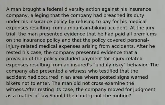 A man brought a federal diversity action against his insurance company, alleging that the company had breached its duty under his insurance policy by refusing to pay for his medical expenses resulting from a mountain-biking accident. At the jury trial, the man presented evidence that he had paid all premiums on the insurance policy and that the policy covered personal-injury-related medical expenses arising from accidents. After he rested his case, the company presented evidence that a provision of the policy excluded payment for injury-related expenses resulting from an insured's "unduly risky" behavior. The company also presented a witness who testified that the accident had occurred in an area where posted signs warned bikers not to enter. The man did not cross-examine the witness.After resting its case, the company moved for judgment as a matter of law.Should the court grant the motion?