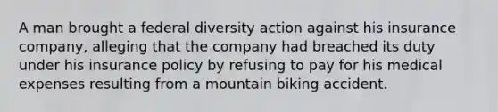 A man brought a federal diversity action against his insurance company, alleging that the company had breached its duty under his insurance policy by refusing to pay for his medical expenses resulting from a mountain biking accident.