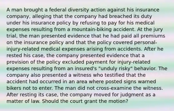 A man brought a federal diversity action against his insurance company, alleging that the company had breached its duty under his insurance policy by refusing to pay for his medical expenses resulting from a mountain-biking accident. At the jury trial, the man presented evidence that he had paid all premiums on the insurance policy and that the policy covered personal-injury-related medical expenses arising from accidents. After he rested his case, the company presented evidence that a provision of the policy excluded payment for injury-related expenses resulting from an insured's "unduly risky" behavior. The company also presented a witness who testified that the accident had occurred in an area where posted signs warned bikers not to enter. The man did not cross-examine the witness. After resting its case, the company moved for judgment as a matter of law. Should the court grant the motion?