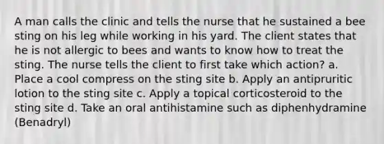 A man calls the clinic and tells the nurse that he sustained a bee sting on his leg while working in his yard. The client states that he is not allergic to bees and wants to know how to treat the sting. The nurse tells the client to first take which action? a. Place a cool compress on the sting site b. Apply an antipruritic lotion to the sting site c. Apply a topical corticosteroid to the sting site d. Take an oral antihistamine such as diphenhydramine (Benadryl)