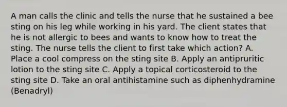 A man calls the clinic and tells the nurse that he sustained a bee sting on his leg while working in his yard. The client states that he is not allergic to bees and wants to know how to treat the sting. The nurse tells the client to first take which action? A. Place a cool compress on the sting site B. Apply an antipruritic lotion to the sting site C. Apply a topical corticosteroid to the sting site D. Take an oral antihistamine such as diphenhydramine (Benadryl)