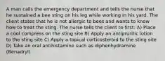 A man calls the emergency department and tells the nurse that he sustained a bee sting on his leg while working in his yard. The client states that he is not allergic to bees and wants to know how to treat the sting. The nurse tells the client to first: A) Place a cool compress on the sting site B) Apply an antipruritic lotion to the sting site C) Apply a topical corticosteroid to the sting site D) Take an oral antihistamine such as diphenhydramine (Benadryl)