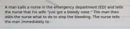 A man calls a nurse in the emergency department (ED) and tells the nurse that his wife "just got a bloody nose." The man then asks the nurse what to do to stop the bleeding. The nurse tells the man immediately to: