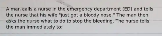 A man calls a nurse in the emergency department (ED) and tells the nurse that his wife "just got a bloody nose." The man then asks the nurse what to do to stop the bleeding. The nurse tells the man immediately to: