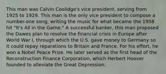 This man was Calvin Coolidge's vice president, serving from 1925 to 1929. This man is the only vice president to compose a number-one song, writing the music for what became the 1958 hit "It's All in the Game." A successful banker, this man proposed the Dawes plan to resolve the financial crisis in Europe after World War I, through which the U.S. gave money to Germany so it could repay reparations to Britain and France. For his effort, he won a Nobel Peace Prize. He later served as the first head of the Reconstruction Finance Corporation, which Herbert Hoover founded to alleviate the Great Depression.