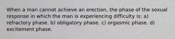 When a man cannot achieve an erection, the phase of the sexual response in which the man is experiencing difficulty is: a) refractory phase. b) obligatory phase. c) orgasmic phase. d) excitement phase.