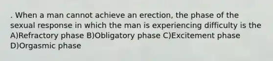 . When a man cannot achieve an erection, the phase of the sexual response in which the man is experiencing difficulty is the A)Refractory phase B)Obligatory phase C)Excitement phase D)Orgasmic phase