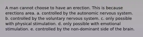 A man cannot choose to have an erection. This is because erections area. a. controlled by the autonomic nervous system. b. controlled by the voluntary nervous system. c. only possible with physical stimulation. d. only possible with emotional stimulation. e. controlled by the non-dominant side of the brain.