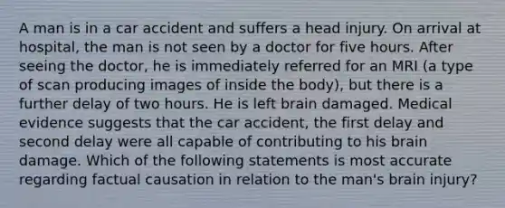 A man is in a car accident and suffers a head injury. On arrival at hospital, the man is not seen by a doctor for five hours. After seeing the doctor, he is immediately referred for an MRI (a type of scan producing images of inside the body), but there is a further delay of two hours. He is left brain damaged. Medical evidence suggests that the car accident, the first delay and second delay were all capable of contributing to his brain damage. Which of the following statements is most accurate regarding factual causation in relation to the man's brain injury?