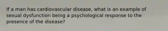 If a man has cardiovascular disease, what is an example of sexual dysfunction being a psychological response to the presence of the disease?