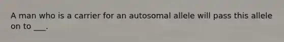 A man who is a carrier for an autosomal allele will pass this allele on to ___.