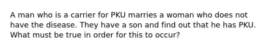 A man who is a carrier for PKU marries a woman who does not have the disease. They have a son and find out that he has PKU. What must be true in order for this to occur?