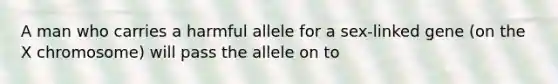 A man who carries a harmful allele for a sex-linked gene (on the X chromosome) will pass the allele on to