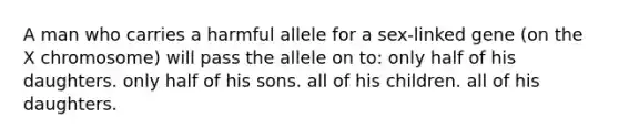 A man who carries a harmful allele for a sex-linked gene (on the X chromosome) will pass the allele on to: only half of his daughters. only half of his sons. all of his children. all of his daughters.