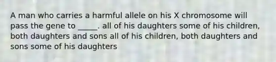 A man who carries a harmful allele on his X chromosome will pass the gene to _____. all of his daughters some of his children, both daughters and sons all of his children, both daughters and sons some of his daughters