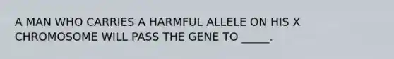 A MAN WHO CARRIES A HARMFUL ALLELE ON HIS X CHROMOSOME WILL PASS THE GENE TO _____.