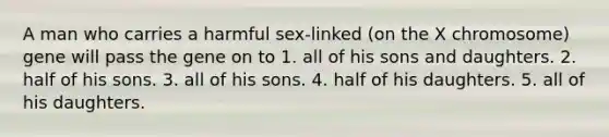 A man who carries a harmful sex-linked (on the X chromosome) gene will pass the gene on to 1. all of his sons and daughters. 2. half of his sons. 3. all of his sons. 4. half of his daughters. 5. all of his daughters.