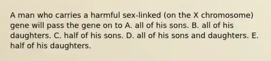 A man who carries a harmful sex-linked (on the X chromosome) gene will pass the gene on to A. all of his sons. B. all of his daughters. C. half of his sons. D. all of his sons and daughters. E. half of his daughters.