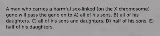 A man who carries a harmful sex-linked (on the X chromosome) gene will pass the gene on to A) all of his sons. B) all of his daughters. C) all of his sons and daughters. D) half of his sons. E) half of his daughters.