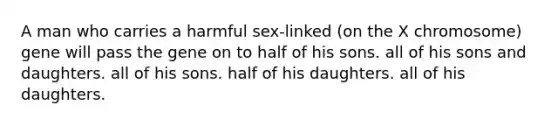 A man who carries a harmful sex-linked (on the X chromosome) gene will pass the gene on to half of his sons. all of his sons and daughters. all of his sons. half of his daughters. all of his daughters.