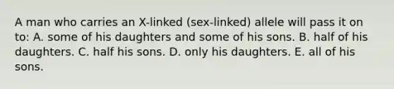 A man who carries an X-linked (sex-linked) allele will pass it on to: A. some of his daughters and some of his sons. B. half of his daughters. C. half his sons. D. only his daughters. E. all of his sons.