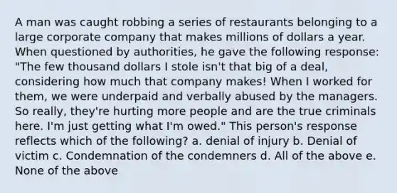 A man was caught robbing a series of restaurants belonging to a large corporate company that makes millions of dollars a year. When questioned by authorities, he gave the following response: "The few thousand dollars I stole isn't that big of a deal, considering how much that company makes! When I worked for them, we were underpaid and verbally abused by the managers. So really, they're hurting more people and are the true criminals here. I'm just getting what I'm owed." This person's response reflects which of the following? a. denial of injury b. Denial of victim c. Condemnation of the condemners d. All of the above e. None of the above