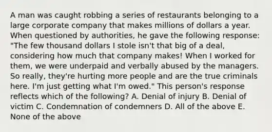 A man was caught robbing a series of restaurants belonging to a large corporate company that makes millions of dollars a year. When questioned by authorities, he gave the following response: "The few thousand dollars I stole isn't that big of a deal, considering how much that company makes! When I worked for them, we were underpaid and verbally abused by the managers. So really, they're hurting more people and are the true criminals here. I'm just getting what I'm owed." This person's response reflects which of the following? A. Denial of injury B. Denial of victim C. Condemnation of condemners D. All of the above E. None of the above