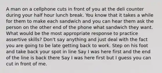 A man on a cellphone cuts in front of you at the deli counter during your half hour lunch break. You know that it takes a while for them to make each sandwich and you can hear them ask the person on the other end of the phone what sandwich they want. What would be the most appropriate response to practice assertive skills? Don't say anything and just deal with the fact you are going to be late getting back to work. Step on his foot and take back your spot in line Say I was here first and the end of the line is back there Say I was here first but I guess you can cut in front of me.