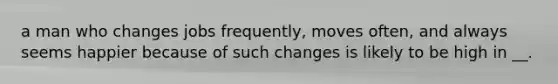 a man who changes jobs frequently, moves often, and always seems happier because of such changes is likely to be high in __.