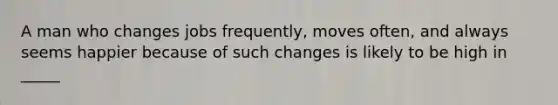 A man who changes jobs frequently, moves often, and always seems happier because of such changes is likely to be high in _____