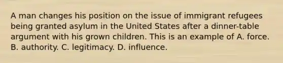 A man changes his position on the issue of immigrant refugees being granted asylum in the United States after a dinner-table argument with his grown children. This is an example of A. force. B. authority. C. legitimacy. D. influence.