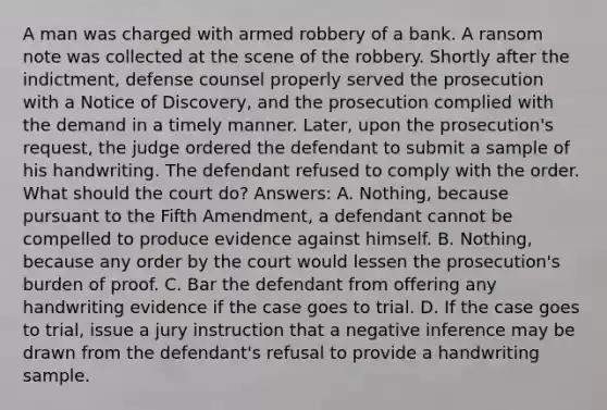 A man was charged with armed robbery of a bank. A ransom note was collected at the scene of the robbery. Shortly after the indictment, defense counsel properly served the prosecution with a Notice of Discovery, and the prosecution complied with the demand in a timely manner. Later, upon the prosecution's request, the judge ordered the defendant to submit a sample of his handwriting. The defendant refused to comply with the order. What should the court do? Answers: A. Nothing, because pursuant to the Fifth Amendment, a defendant cannot be compelled to produce evidence against himself. B. Nothing, because any order by the court would lessen the prosecution's burden of proof. C. Bar the defendant from offering any handwriting evidence if the case goes to trial. D. If the case goes to trial, issue a jury instruction that a negative inference may be drawn from the defendant's refusal to provide a handwriting sample.