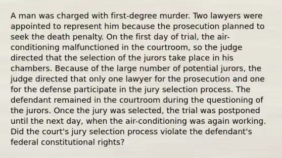 A man was charged with first-degree murder. Two lawyers were appointed to represent him because the prosecution planned to seek the death penalty. On the first day of trial, the air-conditioning malfunctioned in the courtroom, so the judge directed that the selection of the jurors take place in his chambers. Because of the large number of potential jurors, the judge directed that only one lawyer for the prosecution and one for the defense participate in the jury selection process. The defendant remained in the courtroom during the questioning of the jurors. Once the jury was selected, the trial was postponed until the next day, when the air-conditioning was again working. Did the court's jury selection process violate the defendant's federal constitutional rights?