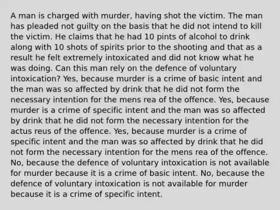 A man is charged with murder, having shot the victim. The man has pleaded not guilty on the basis that he did not intend to kill the victim. He claims that he had 10 pints of alcohol to drink along with 10 shots of spirits prior to the shooting and that as a result he felt extremely intoxicated and did not know what he was doing. Can this man rely on the defence of voluntary intoxication? Yes, because murder is a crime of basic intent and the man was so affected by drink that he did not form the necessary intention for the mens rea of the offence. Yes, because murder is a crime of specific intent and the man was so affected by drink that he did not form the necessary intention for the actus reus of the offence. Yes, because murder is a crime of specific intent and the man was so affected by drink that he did not form the necessary intention for the mens rea of the offence. No, because the defence of voluntary intoxication is not available for murder because it is a crime of basic intent. No, because the defence of voluntary intoxication is not available for murder because it is a crime of specific intent.