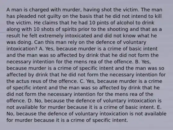 A man is charged with murder, having shot the victim. The man has pleaded not guilty on the basis that he did not intend to kill the victim. He claims that he had 10 pints of alcohol to drink along with 10 shots of spirits prior to the shooting and that as a result he felt extremely intoxicated and did not know what he was doing. Can this man rely on the defence of voluntary intoxication? A. Yes, because murder is a crime of basic intent and the man was so affected by drink that he did not form the necessary intention for the mens rea of the offence. B. Yes, because murder is a crime of specific intent and the man was so affected by drink that he did not form the necessary intention for the actus reus of the offence. C. Yes, because murder is a crime of specific intent and the man was so affected by drink that he did not form the necessary intention for the mens rea of the offence. D. No, because the defence of voluntary intoxication is not available for murder because it is a crime of basic intent. E. No, because the defence of voluntary intoxication is not available for murder because it is a crime of specific intent.